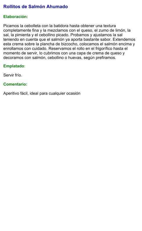 Rollitos de Salmón Ahumado  Elaboración:  Picamos la cebolleta con la batidora hasta obtener una textura completamente fina y la mezclamos con el queso, el zumo de limón, la sal, la pimienta y el cebollino picado. Probamos y ajustamos la sal teniendo en cuenta que el salmón ya aporta bastante sabor. Extendemos esta crema sobre la plancha de bizcocho, colocamos el salmón encima y enrollamos con cuidado. Reservamos el rollo en el frigorífico hasta el momento de servir, lo cubrimos con una capa de crema de queso y decoramos con salmón, cebollino o huevas, según prefiramos. Emplatado:  Servir frío.  Comentario:  Aperitivo fácil, ideal para cualquier ocasión