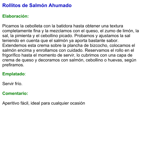 Rollitos de Salmón Ahumado  Elaboración:  Picamos la cebolleta con la batidora hasta obtener una textura completamente fina y la mezclamos con el queso, el zumo de limón, la sal, la pimienta y el cebollino picado. Probamos y ajustamos la sal teniendo en cuenta que el salmón ya aporta bastante sabor. Extendemos esta crema sobre la plancha de bizcocho, colocamos el salmón encima y enrollamos con cuidado. Reservamos el rollo en el frigorífico hasta el momento de servir, lo cubrimos con una capa de crema de queso y decoramos con salmón, cebollino o huevas, según prefiramos. Emplatado:  Servir frío.  Comentario:  Aperitivo fácil, ideal para cualquier ocasión
