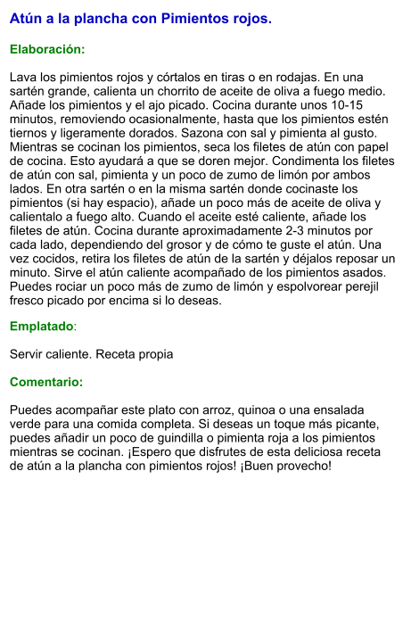 Atún a la plancha con Pimientos rojos.  Elaboración:  Lava los pimientos rojos y córtalos en tiras o en rodajas. En una sartén grande, calienta un chorrito de aceite de oliva a fuego medio. Añade los pimientos y el ajo picado. Cocina durante unos 10-15 minutos, removiendo ocasionalmente, hasta que los pimientos estén tiernos y ligeramente dorados. Sazona con sal y pimienta al gusto. Mientras se cocinan los pimientos, seca los filetes de atún con papel de cocina. Esto ayudará a que se doren mejor. Condimenta los filetes de atún con sal, pimienta y un poco de zumo de limón por ambos lados. En otra sartén o en la misma sartén donde cocinaste los pimientos (si hay espacio), añade un poco más de aceite de oliva y calientalo a fuego alto. Cuando el aceite esté caliente, añade los filetes de atún. Cocina durante aproximadamente 2-3 minutos por cada lado, dependiendo del grosor y de cómo te guste el atún. Una vez cocidos, retira los filetes de atún de la sartén y déjalos reposar un minuto. Sirve el atún caliente acompañado de los pimientos asados. Puedes rociar un poco más de zumo de limón y espolvorear perejil fresco picado por encima si lo deseas.  Emplatado:  Servir caliente. Receta propia  Comentario:  Puedes acompañar este plato con arroz, quinoa o una ensalada verde para una comida completa. Si deseas un toque más picante, puedes añadir un poco de guindilla o pimienta roja a los pimientos mientras se cocinan. ¡Espero que disfrutes de esta deliciosa receta de atún a la plancha con pimientos rojos! ¡Buen provecho!