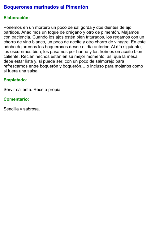 Boquerones marinados al Pimentón  Elaboración:  Ponemos en un mortero un poco de sal gorda y dos dientes de ajo partidos. Añadimos un toque de orégano y otro de pimentón. Majamos con paciencia. Cuando los ajos estén bien triturados, los regamos con un chorro de vino blanco, un poco de aceite y otro chorro de vinagre. En este adobo dejaremos los boquerones desde el día anterior. Al día siguiente, los escurrimos bien, los pasamos por harina y los freímos en aceite bien caliente. Recién hechos están en su mejor momento, así que la mesa debe estar lista y, si puede ser, con un poco de salmorejo para refrescarnos entre boquerón y boquerón… o incluso para mojarlos como si fuera una salsa. Emplatado:  Servir caliente. Receta propia  Comentario:  Sencilla y sabrosa.