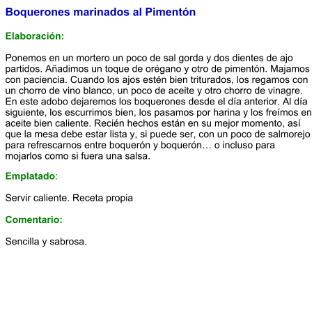 Boquerones marinados al Pimentón  Elaboración:  Ponemos en un mortero un poco de sal gorda y dos dientes de ajo partidos. Añadimos un toque de orégano y otro de pimentón. Majamos con paciencia. Cuando los ajos estén bien triturados, los regamos con un chorro de vino blanco, un poco de aceite y otro chorro de vinagre. En este adobo dejaremos los boquerones desde el día anterior. Al día siguiente, los escurrimos bien, los pasamos por harina y los freímos en aceite bien caliente. Recién hechos están en su mejor momento, así que la mesa debe estar lista y, si puede ser, con un poco de salmorejo para refrescarnos entre boquerón y boquerón… o incluso para mojarlos como si fuera una salsa. Emplatado:  Servir caliente. Receta propia  Comentario:  Sencilla y sabrosa.