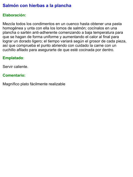 Salmón con hierbas a la plancha  Elaboración:  Mezcla todos los condimentos en un cuenco hasta obtener una pasta homogénea y unta con ella los lomos de salmón; cocínalos en una plancha o sartén anti-adherente comenzando a baja temperatura para que se hagan de forma uniforme y aumentando el calor al final para lograr un dorado ligero; el tiempo variará según el grosor de cada pieza, así que comprueba el punto abriendo con cuidado la carne con un cuchillo afilado para asegurarte de que esté cocinada por dentro. Emplatado:  Servir caliente.  Comentario:  Magnífico plato fácilmente realizable