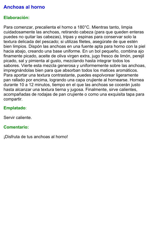 Anchoas al horno  Elaboración:  Para comenzar, precalienta el horno a 180°C. Mientras tanto, limpia cuidadosamente las anchoas, retirando cabeza (para que queden enteras puedes no quitar las cabezas), tripas y espinas para conservar solo la textura delicada del pescado; si utilizas filetes, asegúrate de que estén bien limpios. Dispón las anchoas en una fuente apta para horno con la piel hacia abajo, creando una base uniforme. En un bol pequeño, combina ajo finamente picado, aceite de oliva virgen extra, jugo fresco de limón, perejil picado, sal y pimienta al gusto, mezclando hasta integrar todos los sabores. Vierte esta mezcla generosa y uniformemente sobre las anchoas, impregnándolas bien para que absorban todos los matices aromáticos. Para aportar una textura contrastante, puedes espolvorear ligeramente pan rallado por encima, logrando una capa crujiente al hornearse. Hornea durante 10 a 12 minutos, tiempo en el que las anchoas se cocerán justo hasta alcanzar una textura tierna y jugosa. Finalmente, sirve calientes, acompañadas de rodajas de pan crujiente o como una exquisita tapa para compartir. Emplatado:  Servir caliente.  Comentario:  ¡Disfruta de tus anchoas al horno!