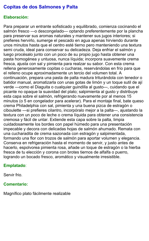 Copitas de dos Salmones y Palta  Elaboración:  Para preparar un entrante sofisticado y equilibrado, comienza cocinando el salmón fresco —o descongelado— optando preferentemente por la plancha para preservar sus aromas naturales y mantener sus jugos interiores; si prefieres hervirlo, sumerge el pescado en agua apenas hirviendo durante unos minutos hasta que el centro esté tierno pero manteniendo una textura semi cruda, ideal para conservar su delicadeza. Deja enfriar el salmón y luego procésalo junto con un poco de su propio jugo hasta obtener una pasta homogénea y untuosa, nunca líquida; incorpora suavemente crema fresca, ajusta con sal y pimienta para realzar su sabor. Con esta crema rellena generosamente copitas o cucharas, reservándolas en frío para que el relleno ocupe aproximadamente un tercio del volumen total. A continuación, prepara una pasta de palta madura triturándola con tenedor o batidor manual, aromatizarla con unas gotas de limón y un toque sutil de ají verde —como el Diaguita o cualquier guindilla al gusto—, cuidando que el picante no opaque la suavidad del plato; salpimienta al gusto y distribuye esta capa sobre el salmón, refrigerando nuevamente por al menos 15 minutos (o 5 en congelador para acelerar). Para el montaje final, bate queso crema Philadelphia con sal, pimienta y una buena pizca de estragón o ciboulette —si prefieres cilantro, incorpóralo mejor a la palta—, ajustando la textura con un poco de leche o crema líquida para obtener una consistencia cremosa y fácil de untar. Extiende esta capa sobre la palta, limpia cuidadosamente los bordes con papel húmedo para una presentación impecable y decora con delicadas hojas de salmón ahumado. Remata con una cucharadita de crema sazonada con estragón y salpimentada, formando una flor con trozos de salmón para aportar volumen y elegancia. Conserva en refrigeración hasta el momento de servir, y justo antes de hacerlo, espolvorea pimienta rosa, añade un toque de estragón o la hierba fresca de tu elección y corona con brotes tiernos de alfalfa o puerro, logrando un bocado fresco, aromático y visualmente irresistible. Emplatado:  Servir frio.  Comentario:  Magnífico plato fácilmente realizable