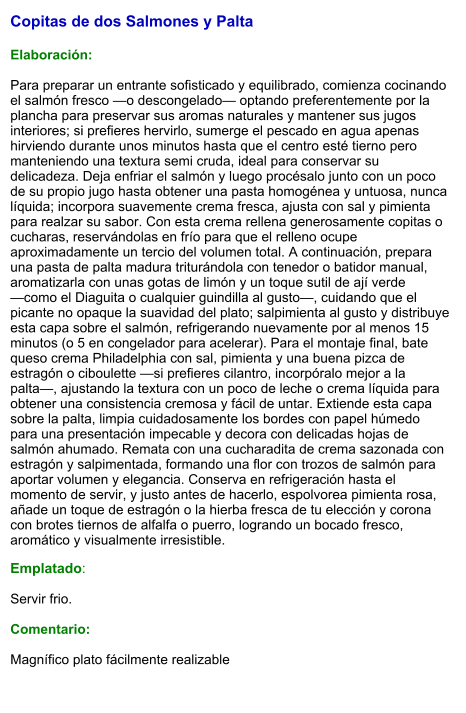 Copitas de dos Salmones y Palta  Elaboración:  Para preparar un entrante sofisticado y equilibrado, comienza cocinando el salmón fresco —o descongelado— optando preferentemente por la plancha para preservar sus aromas naturales y mantener sus jugos interiores; si prefieres hervirlo, sumerge el pescado en agua apenas hirviendo durante unos minutos hasta que el centro esté tierno pero manteniendo una textura semi cruda, ideal para conservar su delicadeza. Deja enfriar el salmón y luego procésalo junto con un poco de su propio jugo hasta obtener una pasta homogénea y untuosa, nunca líquida; incorpora suavemente crema fresca, ajusta con sal y pimienta para realzar su sabor. Con esta crema rellena generosamente copitas o cucharas, reservándolas en frío para que el relleno ocupe aproximadamente un tercio del volumen total. A continuación, prepara una pasta de palta madura triturándola con tenedor o batidor manual, aromatizarla con unas gotas de limón y un toque sutil de ají verde —como el Diaguita o cualquier guindilla al gusto—, cuidando que el picante no opaque la suavidad del plato; salpimienta al gusto y distribuye esta capa sobre el salmón, refrigerando nuevamente por al menos 15 minutos (o 5 en congelador para acelerar). Para el montaje final, bate queso crema Philadelphia con sal, pimienta y una buena pizca de estragón o ciboulette —si prefieres cilantro, incorpóralo mejor a la palta—, ajustando la textura con un poco de leche o crema líquida para obtener una consistencia cremosa y fácil de untar. Extiende esta capa sobre la palta, limpia cuidadosamente los bordes con papel húmedo para una presentación impecable y decora con delicadas hojas de salmón ahumado. Remata con una cucharadita de crema sazonada con estragón y salpimentada, formando una flor con trozos de salmón para aportar volumen y elegancia. Conserva en refrigeración hasta el momento de servir, y justo antes de hacerlo, espolvorea pimienta rosa, añade un toque de estragón o la hierba fresca de tu elección y corona con brotes tiernos de alfalfa o puerro, logrando un bocado fresco, aromático y visualmente irresistible. Emplatado:  Servir frio.  Comentario:  Magnífico plato fácilmente realizable