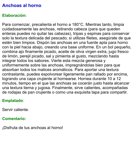 Anchoas al horno  Elaboración:  Para comenzar, precalienta el horno a 180°C. Mientras tanto, limpia cuidadosamente las anchoas, retirando cabeza (para que queden enteras puedes no quitar las cabezas), tripas y espinas para conservar solo la textura delicada del pescado; si utilizas filetes, asegúrate de que estén bien limpios. Dispón las anchoas en una fuente apta para horno con la piel hacia abajo, creando una base uniforme. En un bol pequeño, combina ajo finamente picado, aceite de oliva virgen extra, jugo fresco de limón, perejil picado, sal y pimienta al gusto, mezclando hasta integrar todos los sabores. Vierte esta mezcla generosa y uniformemente sobre las anchoas, impregnándolas bien para que absorban todos los matices aromáticos. Para aportar una textura contrastante, puedes espolvorear ligeramente pan rallado por encima, logrando una capa crujiente al hornearse. Hornea durante 10 a 12 minutos, tiempo en el que las anchoas se cocerán justo hasta alcanzar una textura tierna y jugosa. Finalmente, sirve calientes, acompañadas de rodajas de pan crujiente o como una exquisita tapa para compartir. Emplatado:  Servir caliente.  Comentario:  ¡Disfruta de tus anchoas al horno!