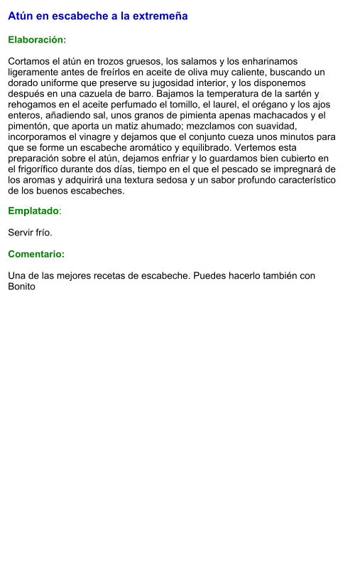 Atún en escabeche a la extremeña  Elaboración:  Cortamos el atún en trozos gruesos, los salamos y los enharinamos ligeramente antes de freírlos en aceite de oliva muy caliente, buscando un dorado uniforme que preserve su jugosidad interior, y los disponemos después en una cazuela de barro. Bajamos la temperatura de la sartén y rehogamos en el aceite perfumado el tomillo, el laurel, el orégano y los ajos enteros, añadiendo sal, unos granos de pimienta apenas machacados y el pimentón, que aporta un matiz ahumado; mezclamos con suavidad, incorporamos el vinagre y dejamos que el conjunto cueza unos minutos para que se forme un escabeche aromático y equilibrado. Vertemos esta preparación sobre el atún, dejamos enfriar y lo guardamos bien cubierto en el frigorífico durante dos días, tiempo en el que el pescado se impregnará de los aromas y adquirirá una textura sedosa y un sabor profundo característico de los buenos escabeches. Emplatado:  Servir frío.  Comentario:  Una de las mejores recetas de escabeche. Puedes hacerlo también con Bonito
