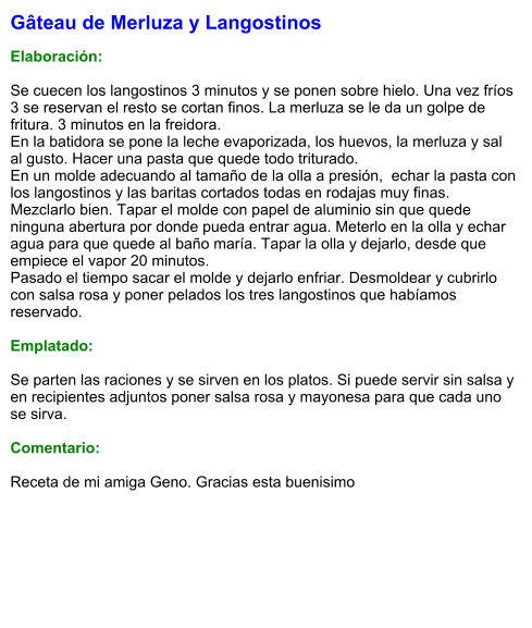 Gâteau de Merluza y Langostinos  Elaboración:  Se cuecen los langostinos 3 minutos y se ponen sobre hielo. Una vez fríos 3 se reservan el resto se cortan finos. La merluza se le da un golpe de fritura. 3 minutos en la freidora. En la batidora se pone la leche evaporizada, los huevos, la merluza y sal al gusto. Hacer una pasta que quede todo triturado. En un molde adecuando al tamaño de la olla a presión,  echar la pasta con los langostinos y las baritas cortados todas en rodajas muy finas. Mezclarlo bien. Tapar el molde con papel de aluminio sin que quede ninguna abertura por donde pueda entrar agua. Meterlo en la olla y echar agua para que quede al baño maría. Tapar la olla y dejarlo, desde que empiece el vapor 20 minutos. Pasado el tiempo sacar el molde y dejarlo enfriar. Desmoldear y cubrirlo con salsa rosa y poner pelados los tres langostinos que habíamos reservado.  Emplatado:  Se parten las raciones y se sirven en los platos. Si puede servir sin salsa y en recipientes adjuntos poner salsa rosa y mayonesa para que cada uno se sirva.  Comentario:  Receta de mi amiga Geno. Gracias esta buenisimo