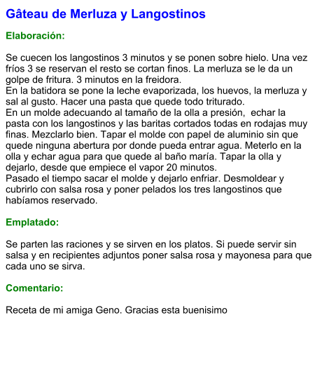 Gâteau de Merluza y Langostinos  Elaboración:  Se cuecen los langostinos 3 minutos y se ponen sobre hielo. Una vez fríos 3 se reservan el resto se cortan finos. La merluza se le da un golpe de fritura. 3 minutos en la freidora. En la batidora se pone la leche evaporizada, los huevos, la merluza y sal al gusto. Hacer una pasta que quede todo triturado. En un molde adecuando al tamaño de la olla a presión,  echar la pasta con los langostinos y las baritas cortados todas en rodajas muy finas. Mezclarlo bien. Tapar el molde con papel de aluminio sin que quede ninguna abertura por donde pueda entrar agua. Meterlo en la olla y echar agua para que quede al baño maría. Tapar la olla y dejarlo, desde que empiece el vapor 20 minutos. Pasado el tiempo sacar el molde y dejarlo enfriar. Desmoldear y cubrirlo con salsa rosa y poner pelados los tres langostinos que habíamos reservado.  Emplatado:  Se parten las raciones y se sirven en los platos. Si puede servir sin salsa y en recipientes adjuntos poner salsa rosa y mayonesa para que cada uno se sirva.  Comentario:  Receta de mi amiga Geno. Gracias esta buenisimo