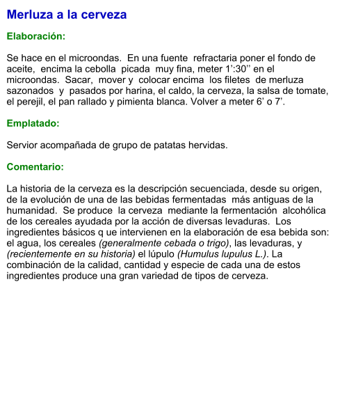 Merluza a la cerveza  Elaboración:  Se hace en el microondas.  En una fuente  refractaria poner el fondo de aceite,  encima la cebolla  picada  muy fina, meter 1’:30’’ en el  microondas.  Sacar,  mover y  colocar encima  los filetes  de merluza  sazonados  y  pasados por harina, el caldo, la cerveza, la salsa de tomate, el perejil, el pan rallado y pimienta blanca. Volver a meter 6’ o 7’.  Emplatado:  Servior acompañada de grupo de patatas hervidas.  Comentario:  La historia de la cerveza es la descripción secuenciada, desde su origen, de la evolución de una de las bebidas fermentadas  más antiguas de la  humanidad.  Se produce  la cerveza  mediante la fermentación  alcohólica de los cereales ayudada por la acción de diversas levaduras.  Los ingredientes básicos q ue intervienen en la elaboración de esa bebida son: el agua, los cereales (generalmente cebada o trigo), las levaduras, y (recientemente en su historia) el lúpulo (Humulus lupulus L.). La combinación de la calidad, cantidad y especie de cada una de estos ingredientes produce una gran variedad de tipos de cerveza.