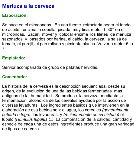 Merluza a la cerveza  Elaboración:  Se hace en el microondas.  En una fuente  refractaria poner el fondo de aceite,  encima la cebolla  picada  muy fina, meter 1’:30’’ en el  microondas.  Sacar,  mover y  colocar encima  los filetes  de merluza  sazonados  y  pasados por harina, el caldo, la cerveza, la salsa de tomate, el perejil, el pan rallado y pimienta blanca. Volver a meter 6’ o 7’.  Emplatado:  Servior acompañada de grupo de patatas hervidas.  Comentario:  La historia de la cerveza es la descripción secuenciada, desde su origen, de la evolución de una de las bebidas fermentadas  más antiguas de la  humanidad.  Se produce  la cerveza  mediante la fermentación  alcohólica de los cereales ayudada por la acción de diversas levaduras.  Los ingredientes básicos q ue intervienen en la elaboración de esa bebida son: el agua, los cereales (generalmente cebada o trigo), las levaduras, y (recientemente en su historia) el lúpulo (Humulus lupulus L.). La combinación de la calidad, cantidad y especie de cada una de estos ingredientes produce una gran variedad de tipos de cerveza.