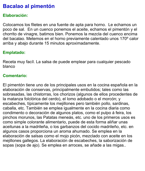 Bacalao al pimentón  Elaboración:  Colocamos los filetes en una fuente de apta para horno.  Le echamos un  poco de sal.  En un cuenco ponemos el aceite, echamos el pimentón y el chorrito de vinagre, batimos bien. Ponemos la mezcla del cuenco encima del bacalao. Metemos en el horno previamente calentado unos 170º calor arriba y abajo durante 15 minutos aproximadamente.   Emplatado:  Receta muy facíl. La salsa de puede emplear para cualquier pescado blanco  Comentario:  El pimentón tiene uno de los principales usos en la cocina española en la elaboración de conservas, principalmente embutidos; tales como las sobrasadas, las chistorras, los chorizos (algunos de ellos procedentes de la matanza folclórica del cerdo), el lomo adobado o el morcón; y escabeches, típicamente los mejillones pero también pollo, sardinas, caballa, etc. También se emplea igualmente en la cocina diaria como condimento o decoración de algunos platos, como el pulpo á feira, los pinchos morunos, las Patatas meneás, etc. uno de los primeros usos es como simple colorante alimentario, puede de esta forma aliñar unas aceitunas a la madrileña, o los garbanzos del cocido madrileño, etc. en algunos casos proporciona un aroma ahumado. Se emplea en la elaboración de salsas como el mojo picón, mezclado con aceite en los mejillones gallegos. La elaboración de escabeches, la saborización de sopas (sopa de ajo). Se emplea en arroces, se añade a las migas..
