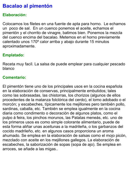 Bacalao al pimentón  Elaboración:  Colocamos los filetes en una fuente de apta para horno.  Le echamos un  poco de sal.  En un cuenco ponemos el aceite, echamos el pimentón y el chorrito de vinagre, batimos bien. Ponemos la mezcla del cuenco encima del bacalao. Metemos en el horno previamente calentado unos 170º calor arriba y abajo durante 15 minutos aproximadamente.   Emplatado:  Receta muy facíl. La salsa de puede emplear para cualquier pescado blanco  Comentario:  El pimentón tiene uno de los principales usos en la cocina española en la elaboración de conservas, principalmente embutidos; tales como las sobrasadas, las chistorras, los chorizos (algunos de ellos procedentes de la matanza folclórica del cerdo), el lomo adobado o el morcón; y escabeches, típicamente los mejillones pero también pollo, sardinas, caballa, etc. También se emplea igualmente en la cocina diaria como condimento o decoración de algunos platos, como el pulpo á feira, los pinchos morunos, las Patatas meneás, etc. uno de los primeros usos es como simple colorante alimentario, puede de esta forma aliñar unas aceitunas a la madrileña, o los garbanzos del cocido madrileño, etc. en algunos casos proporciona un aroma ahumado. Se emplea en la elaboración de salsas como el mojo picón, mezclado con aceite en los mejillones gallegos. La elaboración de escabeches, la saborización de sopas (sopa de ajo). Se emplea en arroces, se añade a las migas..