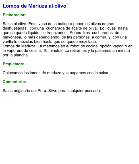 Lomos de Merluza al olivo  Elaboración:  Salsa al olivo. En el vaso de la batidora poner las olivas negras deshuesadas,  con una  cucharada de aceite de oliva.  Lo licuas  hasta que se quede liquido sin tropezones.  Pones  tres  cucharadas  de mayonesa,  o más dependiendo  de las personas  a comer, y  con una varilla lo mezclas bien hasta que se quede mezclado. Lomos de Merluza. La metemos en el robot de cocina, opción vapor, o en la vaporera de cocina, 10 minutos. Lo retiramos y la pasamos un minuto por la plancha   Emplatado:  Colocamos los lomos de merluza y la napamos con la salsa  Comentario:  Salsa originaria del Perú. Sirve para cualquier pescado.