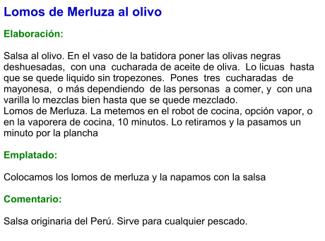 Lomos de Merluza al olivo  Elaboración:  Salsa al olivo. En el vaso de la batidora poner las olivas negras deshuesadas,  con una  cucharada de aceite de oliva.  Lo licuas  hasta que se quede liquido sin tropezones.  Pones  tres  cucharadas  de mayonesa,  o más dependiendo  de las personas  a comer, y  con una varilla lo mezclas bien hasta que se quede mezclado. Lomos de Merluza. La metemos en el robot de cocina, opción vapor, o en la vaporera de cocina, 10 minutos. Lo retiramos y la pasamos un minuto por la plancha   Emplatado:  Colocamos los lomos de merluza y la napamos con la salsa  Comentario:  Salsa originaria del Perú. Sirve para cualquier pescado.