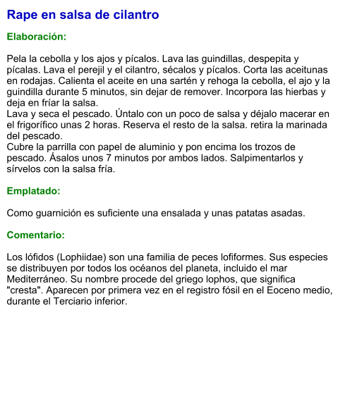 Rape en salsa de cilantro  Elaboración:  Pela la cebolla y los ajos y pícalos. Lava las guindillas, despepita y pícalas. Lava el perejil y el cilantro, sécalos y pícalos. Corta las aceitunas en rodajas. Calienta el aceite en una sartén y rehoga la cebolla, el ajo y la guindilla durante 5 minutos, sin dejar de remover. Incorpora las hierbas y deja en fríar la salsa. Lava y seca el pescado. Úntalo con un poco de salsa y déjalo macerar en el frigorífico unas 2 horas. Reserva el resto de la salsa. retira la marinada del pescado.  Cubre la parrilla con papel de aluminio y pon encima los trozos de pescado. Ásalos unos 7 minutos por ambos lados. Salpimentarlos y sírvelos con la salsa fría.  Emplatado:  Como guarnición es suficiente una ensalada y unas patatas asadas.  Comentario:  Los lófidos (Lophiidae) son una familia de peces lofiformes. Sus especies se distribuyen por todos los océanos del planeta, incluido el mar Mediterráneo. Su nombre procede del griego lophos, que significa "cresta". Aparecen por primera vez en el registro fósil en el Eoceno medio, durante el Terciario inferior.