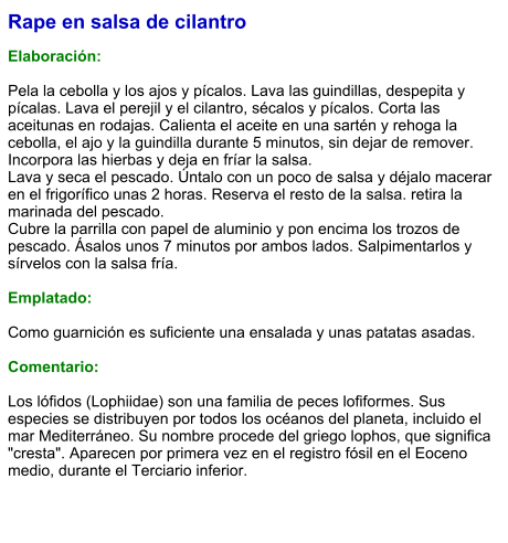 Rape en salsa de cilantro  Elaboración:  Pela la cebolla y los ajos y pícalos. Lava las guindillas, despepita y pícalas. Lava el perejil y el cilantro, sécalos y pícalos. Corta las aceitunas en rodajas. Calienta el aceite en una sartén y rehoga la cebolla, el ajo y la guindilla durante 5 minutos, sin dejar de remover. Incorpora las hierbas y deja en fríar la salsa. Lava y seca el pescado. Úntalo con un poco de salsa y déjalo macerar en el frigorífico unas 2 horas. Reserva el resto de la salsa. retira la marinada del pescado.  Cubre la parrilla con papel de aluminio y pon encima los trozos de pescado. Ásalos unos 7 minutos por ambos lados. Salpimentarlos y sírvelos con la salsa fría.  Emplatado:  Como guarnición es suficiente una ensalada y unas patatas asadas.  Comentario:  Los lófidos (Lophiidae) son una familia de peces lofiformes. Sus especies se distribuyen por todos los océanos del planeta, incluido el mar Mediterráneo. Su nombre procede del griego lophos, que significa "cresta". Aparecen por primera vez en el registro fósil en el Eoceno medio, durante el Terciario inferior.