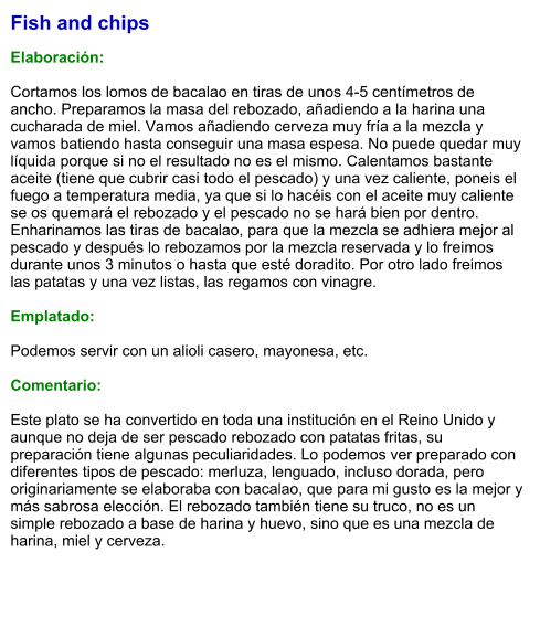 Fish and chips  Elaboración:  Cortamos los lomos de bacalao en tiras de unos 4-5 centímetros de ancho. Preparamos la masa del rebozado, añadiendo a la harina una cucharada de miel. Vamos añadiendo cerveza muy fría a la mezcla y vamos batiendo hasta conseguir una masa espesa. No puede quedar muy líquida porque si no el resultado no es el mismo. Calentamos bastante aceite (tiene que cubrir casi todo el pescado) y una vez caliente, poneis el fuego a temperatura media, ya que si lo hacéis con el aceite muy caliente se os quemará el rebozado y el pescado no se hará bien por dentro. Enharinamos las tiras de bacalao, para que la mezcla se adhiera mejor al pescado y después lo rebozamos por la mezcla reservada y lo freimos durante unos 3 minutos o hasta que esté doradito. Por otro lado freimos las patatas y una vez listas, las regamos con vinagre.  Emplatado:  Podemos servir con un alioli casero, mayonesa, etc.  Comentario:  Este plato se ha convertido en toda una institución en el Reino Unido y aunque no deja de ser pescado rebozado con patatas fritas, su preparación tiene algunas peculiaridades. Lo podemos ver preparado con diferentes tipos de pescado: merluza, lenguado, incluso dorada, pero originariamente se elaboraba con bacalao, que para mi gusto es la mejor y más sabrosa elección. El rebozado también tiene su truco, no es un simple rebozado a base de harina y huevo, sino que es una mezcla de harina, miel y cerveza.