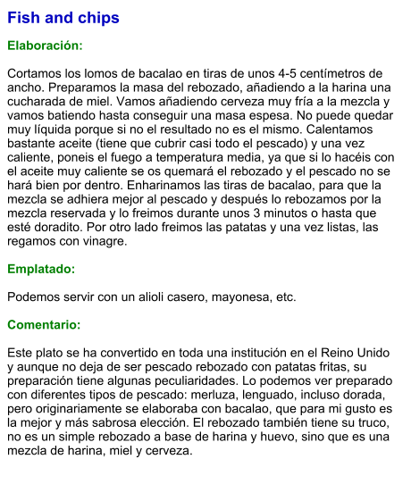 Fish and chips  Elaboración:  Cortamos los lomos de bacalao en tiras de unos 4-5 centímetros de ancho. Preparamos la masa del rebozado, añadiendo a la harina una cucharada de miel. Vamos añadiendo cerveza muy fría a la mezcla y vamos batiendo hasta conseguir una masa espesa. No puede quedar muy líquida porque si no el resultado no es el mismo. Calentamos bastante aceite (tiene que cubrir casi todo el pescado) y una vez caliente, poneis el fuego a temperatura media, ya que si lo hacéis con el aceite muy caliente se os quemará el rebozado y el pescado no se hará bien por dentro. Enharinamos las tiras de bacalao, para que la mezcla se adhiera mejor al pescado y después lo rebozamos por la mezcla reservada y lo freimos durante unos 3 minutos o hasta que esté doradito. Por otro lado freimos las patatas y una vez listas, las regamos con vinagre.  Emplatado:  Podemos servir con un alioli casero, mayonesa, etc.  Comentario:  Este plato se ha convertido en toda una institución en el Reino Unido y aunque no deja de ser pescado rebozado con patatas fritas, su preparación tiene algunas peculiaridades. Lo podemos ver preparado con diferentes tipos de pescado: merluza, lenguado, incluso dorada, pero originariamente se elaboraba con bacalao, que para mi gusto es la mejor y más sabrosa elección. El rebozado también tiene su truco, no es un simple rebozado a base de harina y huevo, sino que es una mezcla de harina, miel y cerveza.