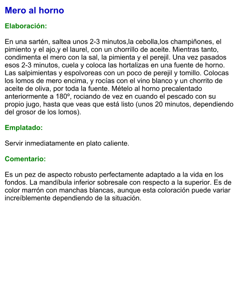 Mero al horno  Elaboración:  En una sartén, saltea unos 2-3 minutos,la cebolla,los champiñones, el pimiento y el ajo,y el laurel, con un chorrillo de aceite. Mientras tanto, condimenta el mero con la sal, la pimienta y el perejil. Una vez pasados esos 2-3 minutos, cuela y coloca las hortalizas en una fuente de horno. Las salpimientas y espolvoreas con un poco de perejil y tomillo. Colocas los lomos de mero encima, y rocías con el vino blanco y un chorrito de aceite de oliva, por toda la fuente. Mételo al horno precalentado anteriormente a 180º, rociando de vez en cuando el pescado con su propio jugo, hasta que veas que está listo (unos 20 minutos, dependiendo del grosor de los lomos).  Emplatado:  Servir inmediatamente en plato caliente.  Comentario:  Es un pez de aspecto robusto perfectamente adaptado a la vida en los fondos. La mandíbula inferior sobresale con respecto a la superior. Es de color marrón con manchas blancas, aunque esta coloración puede variar increíblemente dependiendo de la situación.