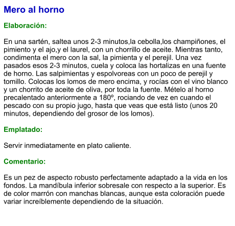 Mero al horno  Elaboración:  En una sartén, saltea unos 2-3 minutos,la cebolla,los champiñones, el pimiento y el ajo,y el laurel, con un chorrillo de aceite. Mientras tanto, condimenta el mero con la sal, la pimienta y el perejil. Una vez pasados esos 2-3 minutos, cuela y coloca las hortalizas en una fuente de horno. Las salpimientas y espolvoreas con un poco de perejil y tomillo. Colocas los lomos de mero encima, y rocías con el vino blanco y un chorrito de aceite de oliva, por toda la fuente. Mételo al horno precalentado anteriormente a 180º, rociando de vez en cuando el pescado con su propio jugo, hasta que veas que está listo (unos 20 minutos, dependiendo del grosor de los lomos).  Emplatado:  Servir inmediatamente en plato caliente.  Comentario:  Es un pez de aspecto robusto perfectamente adaptado a la vida en los fondos. La mandíbula inferior sobresale con respecto a la superior. Es de color marrón con manchas blancas, aunque esta coloración puede variar increíblemente dependiendo de la situación.