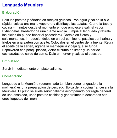 Lenguado Meuniere  Elaboración:  Pela las patatas y córtalas en rodajas gruesas. Pon agua y sal en la olla rápida, coloca encima la vaporera y distribuye las patatas. Cierra la tapa y cocina 4 minutos desde el momento en que empiece a salir el vapor. Extiéndelas alrededor de una fuente amplia. Limpia el lenguado y retírale las pieles (lo puede hacer el pescadero). Córtalo en filetes y salpimentarlos. Introduciendolos en un bol con leche, pásalos por harina y fríelos en una sartén con aceite. Colócalos en el centro de la fuente. Retira el aceite de la sartén, agrega la mantequilla y deja que se funda. Espolvorea con perejil picado, vierte el zumo de limón y un par de cucharadas de caldo de carne. Dale un hervor y salsea el pescado.  Emplatado:  Servir inmediatamente en plato caliente.  Comentario:  Lenguado a la Meunière (denominado también como lenguado a la molinera) es una preparación de pescado  típica de la cocina francesa a la Meunière. El plato se suele servir caliente acompañado por regla general de una ensalada, unas patatas cocidas y generalmente decorados con unos luquetes de limón