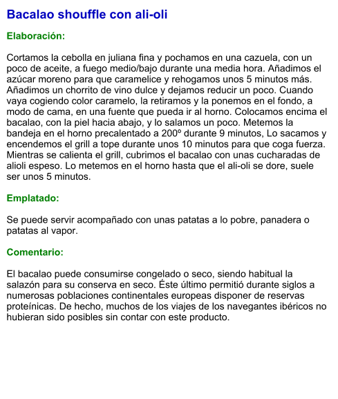 Bacalao shouffle con ali-oli  Elaboración:  Cortamos la cebolla en juliana fina y pochamos en una cazuela, con un poco de aceite, a fuego medio/bajo durante una media hora. Añadimos el azúcar moreno para que caramelice y rehogamos unos 5 minutos más. Añadimos un chorrito de vino dulce y dejamos reducir un poco. Cuando vaya cogiendo color caramelo, la retiramos y la ponemos en el fondo, a modo de cama, en una fuente que pueda ir al horno. Colocamos encima el bacalao, con la piel hacia abajo, y lo salamos un poco. Metemos la bandeja en el horno precalentado a 200º durante 9 minutos, Lo sacamos y encendemos el grill a tope durante unos 10 minutos para que coga fuerza. Mientras se calienta el grill, cubrimos el bacalao con unas cucharadas de alioli espeso. Lo metemos en el horno hasta que el ali-oli se dore, suele ser unos 5 minutos.   Emplatado:  Se puede servir acompañado con unas patatas a lo pobre, panadera o patatas al vapor.  Comentario:  El bacalao puede consumirse congelado o seco, siendo habitual la salazón para su conserva en seco. Éste último permitió durante siglos a numerosas poblaciones continentales europeas disponer de reservas proteínicas. De hecho, muchos de los viajes de los navegantes ibéricos no hubieran sido posibles sin contar con este producto.
