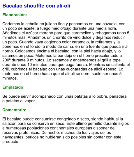 Bacalao shouffle con ali-oli  Elaboración:  Cortamos la cebolla en juliana fina y pochamos en una cazuela, con un poco de aceite, a fuego medio/bajo durante una media hora. Añadimos el azúcar moreno para que caramelice y rehogamos unos 5 minutos más. Añadimos un chorrito de vino dulce y dejamos reducir un poco. Cuando vaya cogiendo color caramelo, la retiramos y la ponemos en el fondo, a modo de cama, en una fuente que pueda ir al horno. Colocamos encima el bacalao, con la piel hacia abajo, y lo salamos un poco. Metemos la bandeja en el horno precalentado a 200º durante 9 minutos, Lo sacamos y encendemos el grill a tope durante unos 10 minutos para que coga fuerza. Mientras se calienta el grill, cubrimos el bacalao con unas cucharadas de alioli espeso. Lo metemos en el horno hasta que el ali-oli se dore, suele ser unos 5 minutos.   Emplatado:  Se puede servir acompañado con unas patatas a lo pobre, panadera o patatas al vapor.  Comentario:  El bacalao puede consumirse congelado o seco, siendo habitual la salazón para su conserva en seco. Éste último permitió durante siglos a numerosas poblaciones continentales europeas disponer de reservas proteínicas. De hecho, muchos de los viajes de los navegantes ibéricos no hubieran sido posibles sin contar con este producto.