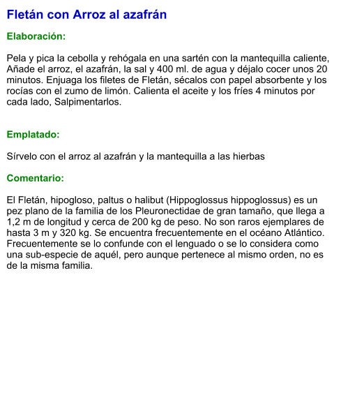 Fletán con Arroz al azafrán  Elaboración:  Pela y pica la cebolla y rehógala en una sartén con la mantequilla caliente, Añade el arroz, el azafrán, la sal y 400 ml. de agua y déjalo cocer unos 20 minutos. Enjuaga los filetes de Fletán, sécalos con papel absorbente y los rocías con el zumo de limón. Calienta el aceite y los fríes 4 minutos por cada lado, Salpimentarlos.    Emplatado:  Sírvelo con el arroz al azafrán y la mantequilla a las hierbas  Comentario:  El Fletán, hipogloso, paltus o halibut (Hippoglossus hippoglossus) es un pez plano de la familia de los Pleuronectidae de gran tamaño, que llega a 1,2 m de longitud y cerca de 200 kg de peso. No son raros ejemplares de hasta 3 m y 320 kg. Se encuentra frecuentemente en el océano Atlántico. Frecuentemente se lo confunde con el lenguado o se lo considera como una sub-especie de aquél, pero aunque pertenece al mismo orden, no es de la misma familia.