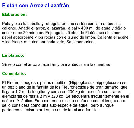 Fletán con Arroz al azafrán  Elaboración:  Pela y pica la cebolla y rehógala en una sartén con la mantequilla caliente, Añade el arroz, el azafrán, la sal y 400 ml. de agua y déjalo cocer unos 20 minutos. Enjuaga los filetes de Fletán, sécalos con papel absorbente y los rocías con el zumo de limón. Calienta el aceite y los fríes 4 minutos por cada lado, Salpimentarlos.    Emplatado:  Sírvelo con el arroz al azafrán y la mantequilla a las hierbas  Comentario:  El Fletán, hipogloso, paltus o halibut (Hippoglossus hippoglossus) es un pez plano de la familia de los Pleuronectidae de gran tamaño, que llega a 1,2 m de longitud y cerca de 200 kg de peso. No son raros ejemplares de hasta 3 m y 320 kg. Se encuentra frecuentemente en el océano Atlántico. Frecuentemente se lo confunde con el lenguado o se lo considera como una sub-especie de aquél, pero aunque pertenece al mismo orden, no es de la misma familia.