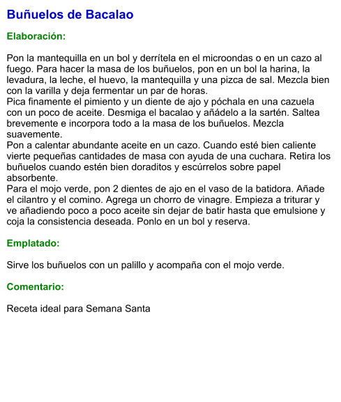 Buñuelos de Bacalao  Elaboración:  Pon la mantequilla en un bol y derrítela en el microondas o en un cazo al fuego. Para hacer la masa de los buñuelos, pon en un bol la harina, la levadura, la leche, el huevo, la mantequilla y una pizca de sal. Mezcla bien con la varilla y deja fermentar un par de horas. Pica finamente el pimiento y un diente de ajo y póchala en una cazuela con un poco de aceite. Desmiga el bacalao y añádelo a la sartén. Saltea brevemente e incorpora todo a la masa de los buñuelos. Mezcla suavemente. Pon a calentar abundante aceite en un cazo. Cuando esté bien caliente vierte pequeñas cantidades de masa con ayuda de una cuchara. Retira los buñuelos cuando estén bien doraditos y escúrrelos sobre papel absorbente. Para el mojo verde, pon 2 dientes de ajo en el vaso de la batidora. Añade el cilantro y el comino. Agrega un chorro de vinagre. Empieza a triturar y ve añadiendo poco a poco aceite sin dejar de batir hasta que emulsione y coja la consistencia deseada. Ponlo en un bol y reserva.  Emplatado:  Sirve los buñuelos con un palillo y acompaña con el mojo verde.  Comentario:  Receta ideal para Semana Santa