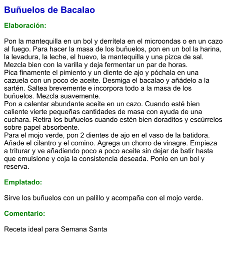 Buñuelos de Bacalao  Elaboración:  Pon la mantequilla en un bol y derrítela en el microondas o en un cazo al fuego. Para hacer la masa de los buñuelos, pon en un bol la harina, la levadura, la leche, el huevo, la mantequilla y una pizca de sal. Mezcla bien con la varilla y deja fermentar un par de horas. Pica finamente el pimiento y un diente de ajo y póchala en una cazuela con un poco de aceite. Desmiga el bacalao y añádelo a la sartén. Saltea brevemente e incorpora todo a la masa de los buñuelos. Mezcla suavemente. Pon a calentar abundante aceite en un cazo. Cuando esté bien caliente vierte pequeñas cantidades de masa con ayuda de una cuchara. Retira los buñuelos cuando estén bien doraditos y escúrrelos sobre papel absorbente. Para el mojo verde, pon 2 dientes de ajo en el vaso de la batidora. Añade el cilantro y el comino. Agrega un chorro de vinagre. Empieza a triturar y ve añadiendo poco a poco aceite sin dejar de batir hasta que emulsione y coja la consistencia deseada. Ponlo en un bol y reserva.  Emplatado:  Sirve los buñuelos con un palillo y acompaña con el mojo verde.  Comentario:  Receta ideal para Semana Santa