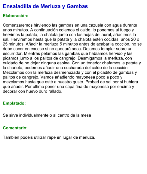 Ensaladilla de Merluza y Gambas  Elaboración:  Comenzaremos hirviendo las gambas en una cazuela con agua durante unos minutos. A continuación colamos el caldo, lo ponemos al fuego y hervimos la patata, la chalota junto con las hojas de laurel, añadimos la sal. Herviremos hasta que la patata y la chalota estén cocidas, unos 20 o 25 minutos. Añadir la merluza 5 minutos antes de acabar la cocción, no se debe cocer en exceso si no quedará seca. Dejamos templar sobre un escurridor. Mientras pelamos las gambas que habíamos hervido y las picamos junto a los palitos de cangrejo. Desmigamos la merluza, con cuidado de no dejar ninguna espina. Con un tenedor chafamos la patata y la charlota, podemos añadir una cucharada del caldo de la cocción. Mezclamos con la merluza desmenuzada y con el picadito de gambas y palitos de cangrejo. Vamos añadiendo mayonesa poco a poco y mezclamos hasta que esté a nuestro gusto. Probad de sal por si hubiera que añadir. Por último poner una capa fina de mayonesa por encima y decorar con huevo duro rallado. Emplatado: Se sirve individualmente o al centro de la mesa  Comentario:  También podéis utilizar rape en lugar de merluza.
