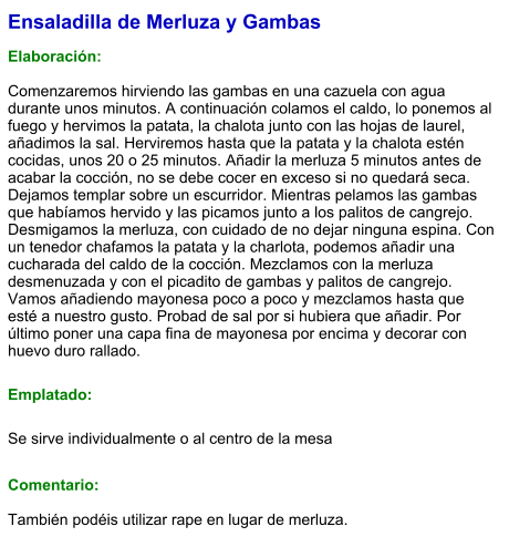 Ensaladilla de Merluza y Gambas  Elaboración:  Comenzaremos hirviendo las gambas en una cazuela con agua durante unos minutos. A continuación colamos el caldo, lo ponemos al fuego y hervimos la patata, la chalota junto con las hojas de laurel, añadimos la sal. Herviremos hasta que la patata y la chalota estén cocidas, unos 20 o 25 minutos. Añadir la merluza 5 minutos antes de acabar la cocción, no se debe cocer en exceso si no quedará seca. Dejamos templar sobre un escurridor. Mientras pelamos las gambas que habíamos hervido y las picamos junto a los palitos de cangrejo. Desmigamos la merluza, con cuidado de no dejar ninguna espina. Con un tenedor chafamos la patata y la charlota, podemos añadir una cucharada del caldo de la cocción. Mezclamos con la merluza desmenuzada y con el picadito de gambas y palitos de cangrejo. Vamos añadiendo mayonesa poco a poco y mezclamos hasta que esté a nuestro gusto. Probad de sal por si hubiera que añadir. Por último poner una capa fina de mayonesa por encima y decorar con huevo duro rallado. Emplatado: Se sirve individualmente o al centro de la mesa  Comentario:  También podéis utilizar rape en lugar de merluza.