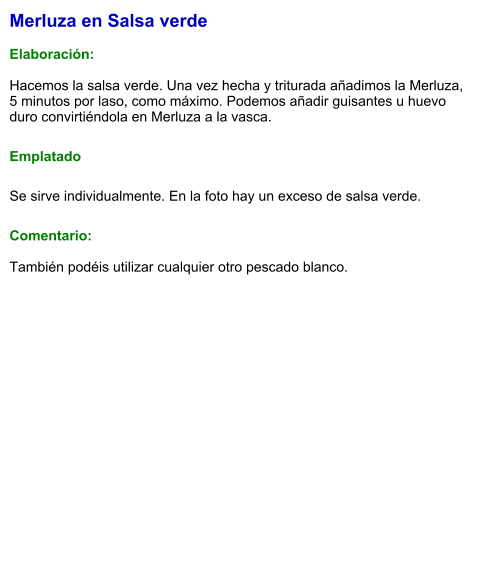 Merluza en Salsa verde  Elaboración:  Hacemos la salsa verde. Una vez hecha y triturada añadimos la Merluza, 5 minutos por laso, como máximo. Podemos añadir guisantes u huevo duro convirtiéndola en Merluza a la vasca. Emplatado Se sirve individualmente. En la foto hay un exceso de salsa verde. Comentario:  También podéis utilizar cualquier otro pescado blanco.