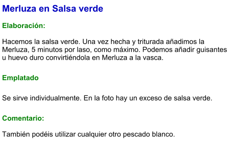 Merluza en Salsa verde  Elaboración:  Hacemos la salsa verde. Una vez hecha y triturada añadimos la Merluza, 5 minutos por laso, como máximo. Podemos añadir guisantes u huevo duro convirtiéndola en Merluza a la vasca. Emplatado Se sirve individualmente. En la foto hay un exceso de salsa verde. Comentario:  También podéis utilizar cualquier otro pescado blanco.