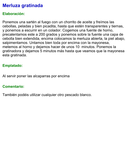 Merluza gratinada  Elaboración:  Ponemos una sartén al fuego con un chorrito de aceite y freímos las cebollas, peladas y bien picadita, hasta que estén transparentes y tiernas, y ponemos a escurrir en un colador. Cogemos una fuente de horno, precalentamos este a 200 grados y ponemos sobre la fuente una capa de cebolla bien extendida, encima colocamos la merluza abierta, la piel abajo, salpimentamos. Untamos bien toda por encima con la mayonesa, metemos al horno y dejamos hacer de unos 10  minutos. Ponemos la gratinadora y dejamos 5 minutos más hasta que veamos que la mayonesa esta gratinada. Emplatado: Al servir poner las alcaparras por encima Comentario:  También podéis utilizar cualquier otro pescado blanco.