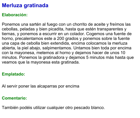 Merluza gratinada  Elaboración:  Ponemos una sartén al fuego con un chorrito de aceite y freímos las cebollas, peladas y bien picadita, hasta que estén transparentes y tiernas, y ponemos a escurrir en un colador. Cogemos una fuente de horno, precalentamos este a 200 grados y ponemos sobre la fuente una capa de cebolla bien extendida, encima colocamos la merluza abierta, la piel abajo, salpimentamos. Untamos bien toda por encima con la mayonesa, metemos al horno y dejamos hacer de unos 10  minutos. Ponemos la gratinadora y dejamos 5 minutos más hasta que veamos que la mayonesa esta gratinada. Emplatado: Al servir poner las alcaparras por encima Comentario:  También podéis utilizar cualquier otro pescado blanco.