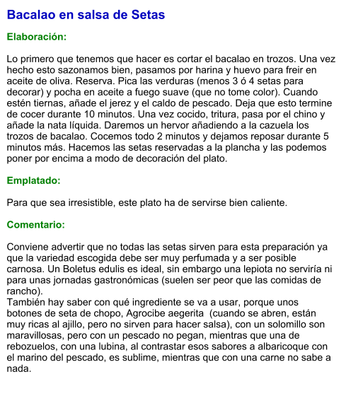Bacalao en salsa de Setas  Elaboración:  Lo primero que tenemos que hacer es cortar el bacalao en trozos. Una vez hecho esto sazonamos bien, pasamos por harina y huevo para freir en aceite de oliva. Reserva. Pica las verduras (menos 3 ó 4 setas para decorar) y pocha en aceite a fuego suave (que no tome color). Cuando estén tiernas, añade el jerez y el caldo de pescado. Deja que esto termine de cocer durante 10 minutos. Una vez cocido, tritura, pasa por el chino y añade la nata líquida. Daremos un hervor añadiendo a la cazuela los trozos de bacalao. Cocemos todo 2 minutos y dejamos reposar durante 5 minutos más. Hacemos las setas reservadas a la plancha y las podemos poner por encima a modo de decoración del plato.  Emplatado:  Para que sea irresistible, este plato ha de servirse bien caliente.  Comentario:  Conviene advertir que no todas las setas sirven para esta preparación ya que la variedad escogida debe ser muy perfumada y a ser posible carnosa. Un Boletus edulis es ideal, sin embargo una lepiota no serviría ni para unas jornadas gastronómicas (suelen ser peor que las comidas de rancho). También hay saber con qué ingrediente se va a usar, porque unos botones de seta de chopo, Agrocibe aegerita  (cuando se abren, están muy ricas al ajillo, pero no sirven para hacer salsa), con un solomillo son maravillosas, pero con un pescado no pegan, mientras que una de rebozuelos, con una lubina, al contrastar esos sabores a albaricoque con el marino del pescado, es sublime, mientras que con una carne no sabe a nada.