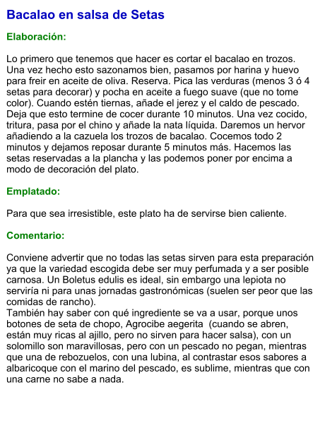 Bacalao en salsa de Setas  Elaboración:  Lo primero que tenemos que hacer es cortar el bacalao en trozos. Una vez hecho esto sazonamos bien, pasamos por harina y huevo para freir en aceite de oliva. Reserva. Pica las verduras (menos 3 ó 4 setas para decorar) y pocha en aceite a fuego suave (que no tome color). Cuando estén tiernas, añade el jerez y el caldo de pescado. Deja que esto termine de cocer durante 10 minutos. Una vez cocido, tritura, pasa por el chino y añade la nata líquida. Daremos un hervor añadiendo a la cazuela los trozos de bacalao. Cocemos todo 2 minutos y dejamos reposar durante 5 minutos más. Hacemos las setas reservadas a la plancha y las podemos poner por encima a modo de decoración del plato.  Emplatado:  Para que sea irresistible, este plato ha de servirse bien caliente.  Comentario:  Conviene advertir que no todas las setas sirven para esta preparación ya que la variedad escogida debe ser muy perfumada y a ser posible carnosa. Un Boletus edulis es ideal, sin embargo una lepiota no serviría ni para unas jornadas gastronómicas (suelen ser peor que las comidas de rancho). También hay saber con qué ingrediente se va a usar, porque unos botones de seta de chopo, Agrocibe aegerita  (cuando se abren, están muy ricas al ajillo, pero no sirven para hacer salsa), con un solomillo son maravillosas, pero con un pescado no pegan, mientras que una de rebozuelos, con una lubina, al contrastar esos sabores a albaricoque con el marino del pescado, es sublime, mientras que con una carne no sabe a nada.