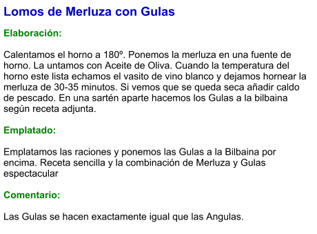 Lomos de Merluza con Gulas  Elaboración:  Calentamos el horno a 180º. Ponemos la merluza en una fuente de horno. La untamos con Aceite de Oliva. Cuando la temperatura del horno este lista echamos el vasito de vino blanco y dejamos hornear la merluza de 30-35 minutos. Si vemos que se queda seca añadir caldo de pescado. En una sartén aparte hacemos los Gulas a la bilbaina según receta adjunta.   Emplatado:  Emplatamos las raciones y ponemos las Gulas a la Bilbaina por encima. Receta sencilla y la combinación de Merluza y Gulas espectacular   Comentario:  Las Gulas se hacen exactamente igual que las Angulas.
