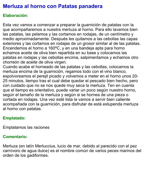 Merluza al horno con Patatas panadera  Elaboración:  Esta vez vamos a comenzar a preparar la guarnición de patatas con la que acompañaremos a nuestra merluza al horno. Para ello lavamos bien las patatas, las pelamos y las cortamos en rodajas, de un centímetro y medio aproximadamente. Después les quitamos a las cebollas las capas exteriores y las cortamos en rodajas de un grosor similar al de las patatas. Encendemos el horno a 160ºC, y en una bandeja apta para horno echamos aceite de oliva bien repartida en su base y colocamos las patatas en rodajas y las cebollas encima, salpimentamos y echamos otro chorreón de aceite de oliva virgen.  Cuando acabe el horneado de las patatas y las cebollas, colocamos la merluza encima de la guarnición, regamos todo con el vino blanco, espolvoreamos el perejil picado y volvemos a meter en el horno unos 20-25 minutos, tiempo tras el cual debe quedar el pescado bien hecho, pero con cuidado que no se nos quede muy seca la merluza. Ten en cuenta que el tiempo es orientativo, puede variar un poco según nuestro horno, según el tamaño de la merluza y según si se hornea de una pieza o cortada en rodajas. Una vez esté lista la vamos a servir bien caliente acompañada con la guarnición, para disfrutar de está estupenda merluza al horno con patatas.   Emplatado:  Emplatamos las raciones   Comentario:  Merluza (en latín Merluccius, lucio de mar, debido al parecido con el pez carnívoro de agua dulce) es el nombre común de varios peces marinos del orden de los gadiformes.