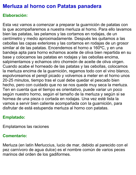 Merluza al horno con Patatas panadera  Elaboración:  Esta vez vamos a comenzar a preparar la guarnición de patatas con la que acompañaremos a nuestra merluza al horno. Para ello lavamos bien las patatas, las pelamos y las cortamos en rodajas, de un centímetro y medio aproximadamente. Después les quitamos a las cebollas las capas exteriores y las cortamos en rodajas de un grosor similar al de las patatas. Encendemos el horno a 160ºC, y en una bandeja apta para horno echamos aceite de oliva bien repartida en su base y colocamos las patatas en rodajas y las cebollas encima, salpimentamos y echamos otro chorreón de aceite de oliva virgen.  Cuando acabe el horneado de las patatas y las cebollas, colocamos la merluza encima de la guarnición, regamos todo con el vino blanco, espolvoreamos el perejil picado y volvemos a meter en el horno unos 20-25 minutos, tiempo tras el cual debe quedar el pescado bien hecho, pero con cuidado que no se nos quede muy seca la merluza. Ten en cuenta que el tiempo es orientativo, puede variar un poco según nuestro horno, según el tamaño de la merluza y según si se hornea de una pieza o cortada en rodajas. Una vez esté lista la vamos a servir bien caliente acompañada con la guarnición, para disfrutar de está estupenda merluza al horno con patatas.   Emplatado:  Emplatamos las raciones   Comentario:  Merluza (en latín Merluccius, lucio de mar, debido al parecido con el pez carnívoro de agua dulce) es el nombre común de varios peces marinos del orden de los gadiformes.