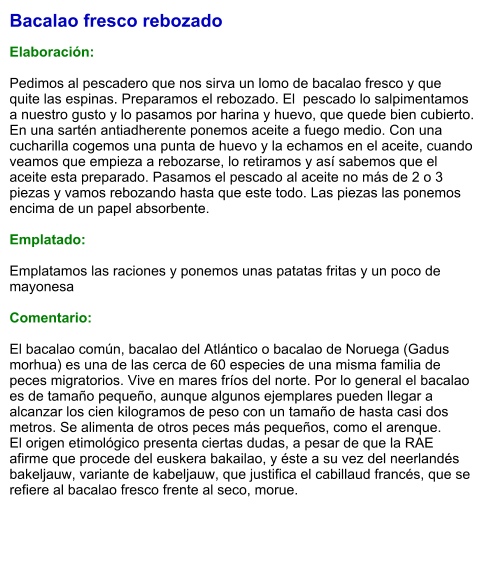 Bacalao fresco rebozado  Elaboración:  Pedimos al pescadero que nos sirva un lomo de bacalao fresco y que quite las espinas. Preparamos el rebozado. El  pescado lo salpimentamos a nuestro gusto y lo pasamos por harina y huevo, que quede bien cubierto. En una sartén antiadherente ponemos aceite a fuego medio. Con una cucharilla cogemos una punta de huevo y la echamos en el aceite, cuando veamos que empieza a rebozarse, lo retiramos y así sabemos que el aceite esta preparado. Pasamos el pescado al aceite no más de 2 o 3 piezas y vamos rebozando hasta que este todo. Las piezas las ponemos encima de un papel absorbente.   Emplatado:  Emplatamos las raciones y ponemos unas patatas fritas y un poco de mayonesa  Comentario:  El bacalao común, bacalao del Atlántico o bacalao de Noruega (Gadus morhua) es una de las cerca de 60 especies de una misma familia de peces migratorios. Vive en mares fríos del norte. Por lo general el bacalao es de tamaño pequeño, aunque algunos ejemplares pueden llegar a alcanzar los cien kilogramos de peso con un tamaño de hasta casi dos metros. Se alimenta de otros peces más pequeños, como el arenque. El origen etimológico presenta ciertas dudas, a pesar de que la RAE afirme que procede del euskera bakailao, y éste a su vez del neerlandés bakeljauw, variante de kabeljauw, que justifica el cabillaud francés, que se refiere al bacalao fresco frente al seco, morue.