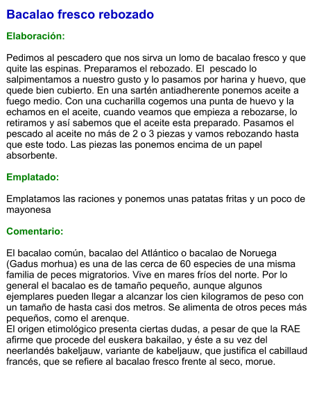 Bacalao fresco rebozado  Elaboración:  Pedimos al pescadero que nos sirva un lomo de bacalao fresco y que quite las espinas. Preparamos el rebozado. El  pescado lo salpimentamos a nuestro gusto y lo pasamos por harina y huevo, que quede bien cubierto. En una sartén antiadherente ponemos aceite a fuego medio. Con una cucharilla cogemos una punta de huevo y la echamos en el aceite, cuando veamos que empieza a rebozarse, lo retiramos y así sabemos que el aceite esta preparado. Pasamos el pescado al aceite no más de 2 o 3 piezas y vamos rebozando hasta que este todo. Las piezas las ponemos encima de un papel absorbente.   Emplatado:  Emplatamos las raciones y ponemos unas patatas fritas y un poco de mayonesa  Comentario:  El bacalao común, bacalao del Atlántico o bacalao de Noruega (Gadus morhua) es una de las cerca de 60 especies de una misma familia de peces migratorios. Vive en mares fríos del norte. Por lo general el bacalao es de tamaño pequeño, aunque algunos ejemplares pueden llegar a alcanzar los cien kilogramos de peso con un tamaño de hasta casi dos metros. Se alimenta de otros peces más pequeños, como el arenque. El origen etimológico presenta ciertas dudas, a pesar de que la RAE afirme que procede del euskera bakailao, y éste a su vez del neerlandés bakeljauw, variante de kabeljauw, que justifica el cabillaud francés, que se refiere al bacalao fresco frente al seco, morue.