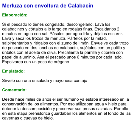 Merluza con envoltura de Calabacín  Elaboración:  Si el pescado lo tienes congelado, descongelarlo. Lava los calabacines y córtalos a lo largo en rodajas finas. Escaldarlos 2 minutos en agua con sal. Pásalos por agua fría y déjalos escurrir. Lava y seca los trozos de merluza. Pártelos por la mitad, salpimentarlos y riégalos con el zumo de limón. Envuelve cada trozo de pescado en dos lonchas de calabacín, sujétalos con un palillo y úntalos con el aceite de oliva. Precalienta la parrilla y cúbrela con papel de aluminio. Asa el pescado unos 6 minutos por cada lado. Espolvorea cun un poco de orégano  Emplatado:  Sirvelo con una ensalada y mayonesa con ajo  Comentario:  Desde hace miles de años el ser humano ya estaba interesado en la conservación de los alimentos. Por eso utilizaban agua y hielo para detener la descomposición y preservar sus presas cazadas. Por ello en esta etapa prehistórica guardaban los alimentos en el fondo de las cavernas o cuevas de hielo.