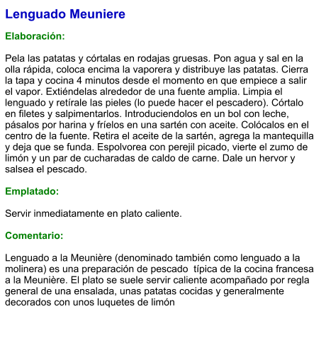 Lenguado Meuniere  Elaboración:  Pela las patatas y córtalas en rodajas gruesas. Pon agua y sal en la olla rápida, coloca encima la vaporera y distribuye las patatas. Cierra la tapa y cocina 4 minutos desde el momento en que empiece a salir el vapor. Extiéndelas alrededor de una fuente amplia. Limpia el lenguado y retírale las pieles (lo puede hacer el pescadero). Córtalo en filetes y salpimentarlos. Introduciendolos en un bol con leche, pásalos por harina y fríelos en una sartén con aceite. Colócalos en el centro de la fuente. Retira el aceite de la sartén, agrega la mantequilla y deja que se funda. Espolvorea con perejil picado, vierte el zumo de limón y un par de cucharadas de caldo de carne. Dale un hervor y salsea el pescado.  Emplatado:  Servir inmediatamente en plato caliente.  Comentario:  Lenguado a la Meunière (denominado también como lenguado a la molinera) es una preparación de pescado  típica de la cocina francesa a la Meunière. El plato se suele servir caliente acompañado por regla general de una ensalada, unas patatas cocidas y generalmente decorados con unos luquetes de limón