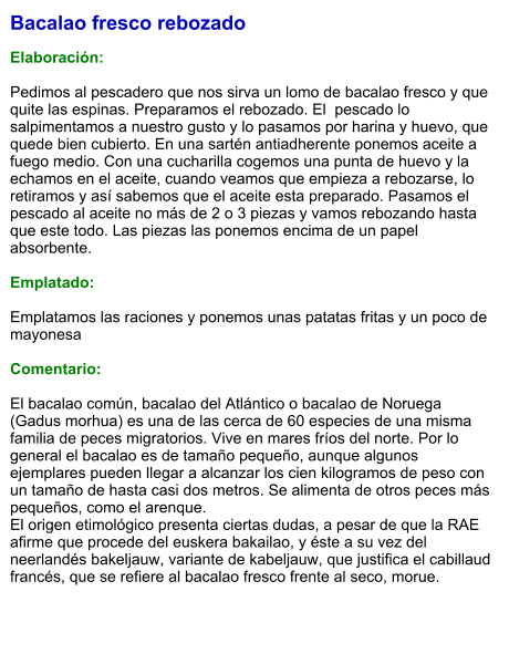 Bacalao fresco rebozado  Elaboración:  Pedimos al pescadero que nos sirva un lomo de bacalao fresco y que quite las espinas. Preparamos el rebozado. El  pescado lo salpimentamos a nuestro gusto y lo pasamos por harina y huevo, que quede bien cubierto. En una sartén antiadherente ponemos aceite a fuego medio. Con una cucharilla cogemos una punta de huevo y la echamos en el aceite, cuando veamos que empieza a rebozarse, lo retiramos y así sabemos que el aceite esta preparado. Pasamos el pescado al aceite no más de 2 o 3 piezas y vamos rebozando hasta que este todo. Las piezas las ponemos encima de un papel absorbente.   Emplatado:  Emplatamos las raciones y ponemos unas patatas fritas y un poco de mayonesa  Comentario:  El bacalao común, bacalao del Atlántico o bacalao de Noruega (Gadus morhua) es una de las cerca de 60 especies de una misma familia de peces migratorios. Vive en mares fríos del norte. Por lo general el bacalao es de tamaño pequeño, aunque algunos ejemplares pueden llegar a alcanzar los cien kilogramos de peso con un tamaño de hasta casi dos metros. Se alimenta de otros peces más pequeños, como el arenque. El origen etimológico presenta ciertas dudas, a pesar de que la RAE afirme que procede del euskera bakailao, y éste a su vez del neerlandés bakeljauw, variante de kabeljauw, que justifica el cabillaud francés, que se refiere al bacalao fresco frente al seco, morue.