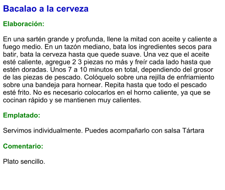 Bacalao a la cerveza  Elaboración:  En una sartén grande y profunda, llene la mitad con aceite y caliente a fuego medio. En un tazón mediano, bata los ingredientes secos para batir, bata la cerveza hasta que quede suave. Una vez que el aceite esté caliente, agregue 2 3 piezas no más y freír cada lado hasta que estén doradas. Unos 7 a 10 minutos en total, dependiendo del grosor de las piezas de pescado. Colóquelo sobre una rejilla de enfriamiento sobre una bandeja para hornear. Repita hasta que todo el pescado esté frito. No es necesario colocarlos en el horno caliente, ya que se cocinan rápido y se mantienen muy calientes.    Emplatado:  Servimos individualmente. Puedes acompañarlo con salsa Tártara  Comentario:  Plato sencillo.
