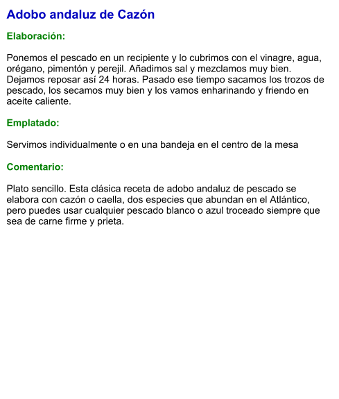 Adobo andaluz de Cazón  Elaboración:  Ponemos el pescado en un recipiente y lo cubrimos con el vinagre, agua, orégano, pimentón y perejil. Añadimos sal y mezclamos muy bien. Dejamos reposar así 24 horas. Pasado ese tiempo sacamos los trozos de pescado, los secamos muy bien y los vamos enharinando y friendo en aceite caliente.   Emplatado:  Servimos individualmente o en una bandeja en el centro de la mesa  Comentario:  Plato sencillo. Esta clásica receta de adobo andaluz de pescado se elabora con cazón o caella, dos especies que abundan en el Atlántico, pero puedes usar cualquier pescado blanco o azul troceado siempre que sea de carne firme y prieta.